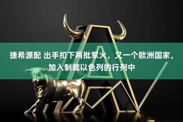 捷希源配 出手扣下两批军火,又一个欧洲国家,加入制裁以色列的行列中