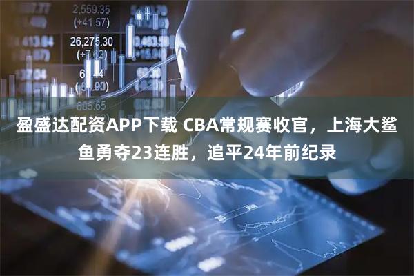 盈盛达配资APP下载 CBA常规赛收官，上海大鲨鱼勇夺23连胜，追平24年前纪录