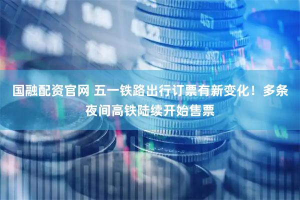 国融配资官网 五一铁路出行订票有新变化!多条夜间高铁陆续开始售票