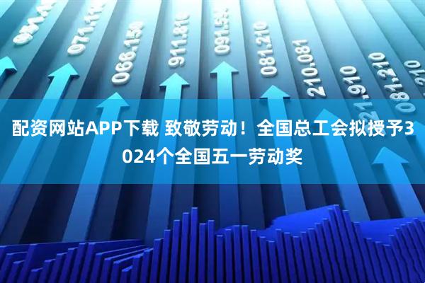 配资网站APP下载 致敬劳动！全国总工会拟授予3024个全国五一劳动奖