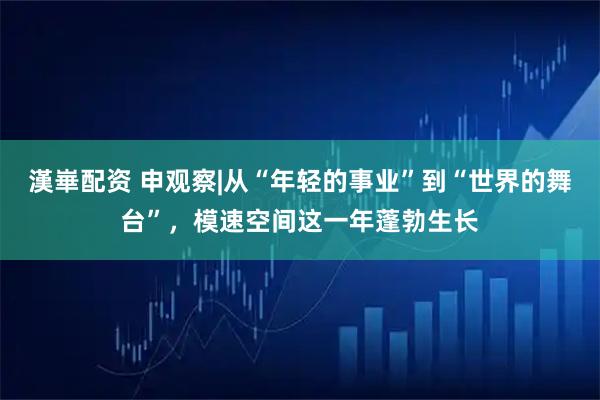 漢崋配资 申观察|从“年轻的事业”到“世界的舞台”，模速空间这一年蓬勃生长