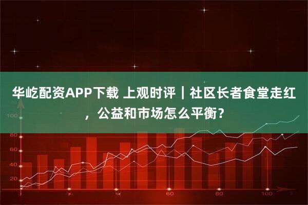 华屹配资APP下载 上观时评|社区长者食堂走红,公益和市场怎么平衡?