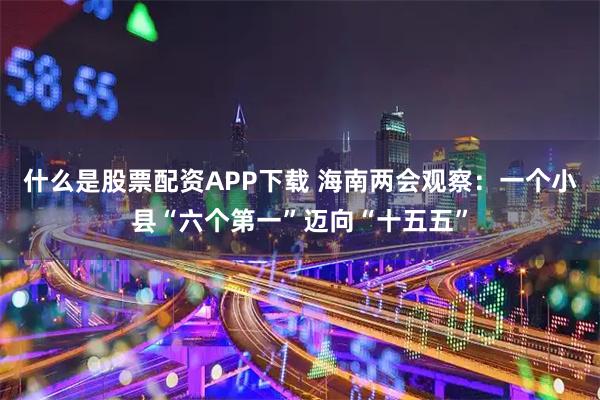 什么是股票配资APP下载 海南两会观察：一个小县“六个第一”迈向“十五五”