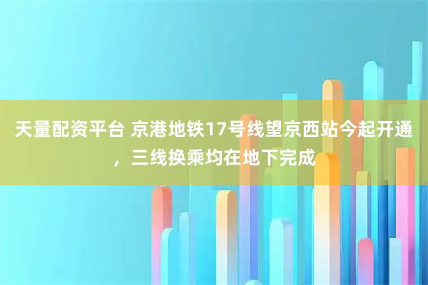天量配资平台 京港地铁17号线望京西站今起开通，三线换乘均在地下完成