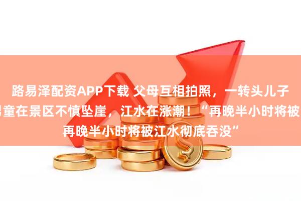 路易泽配资APP下载 父母互相拍照，一转头儿子不见了！6岁男童在景区不慎坠崖，江水在涨潮！“再晚半小时将被江水彻底吞没”