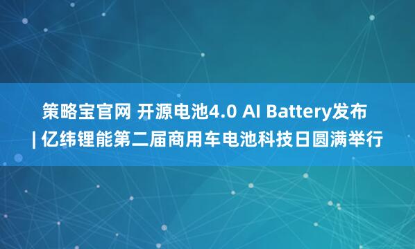 策略宝官网 开源电池4.0 AI Battery发布 | 亿纬锂能第二届商用车电池科技日圆满举行