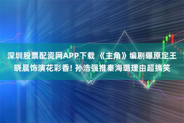 深圳股票配资网APP下载 《主角》编剧曝原定王晓晨饰演花彩香! 孙浩强推秦海璐理由超搞笑