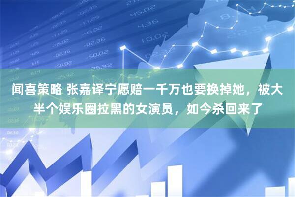 闻喜策略 张嘉译宁愿赔一千万也要换掉她，被大半个娱乐圈拉黑的女演员，如今杀回来了