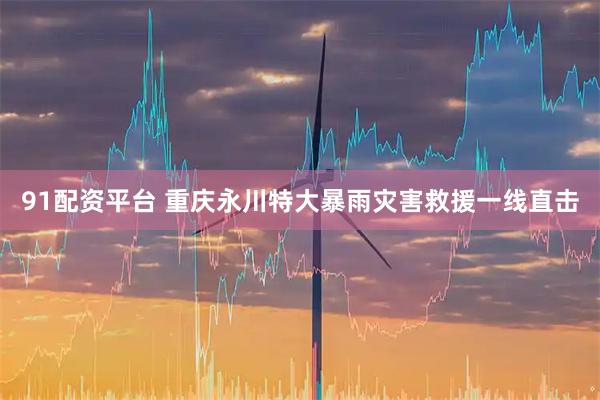 91配资平台 重庆永川特大暴雨灾害救援一线直击