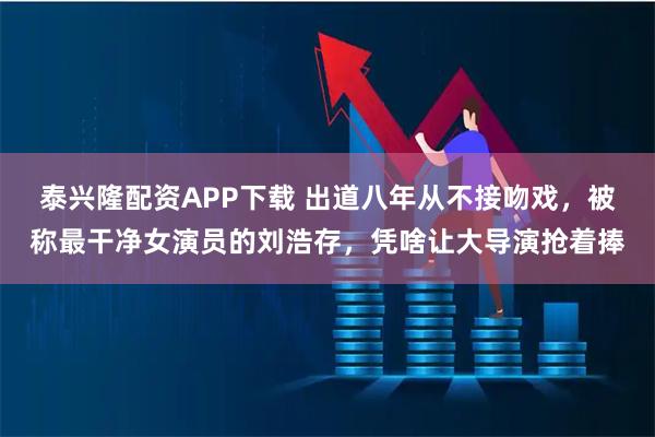 泰兴隆配资APP下载 出道八年从不接吻戏，被称最干净女演员的刘浩存，凭啥让大导演抢着捧