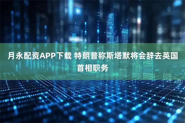月永配资APP下载 特朗普称斯塔默将会辞去英国首相职务