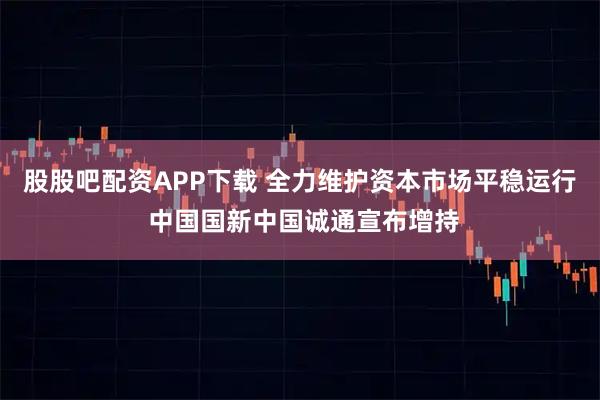 股股吧配资APP下载 全力维护资本市场平稳运行 中国国新中国诚通宣布增持