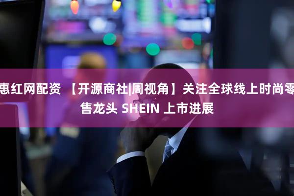 惠红网配资 【开源商社|周视角】关注全球线上时尚零售龙头 SHEIN 上市进展