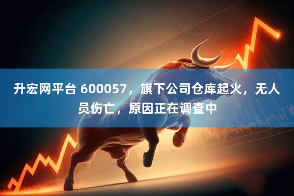升宏网平台 600057，旗下公司仓库起火，无人员伤亡，原因正在调查中