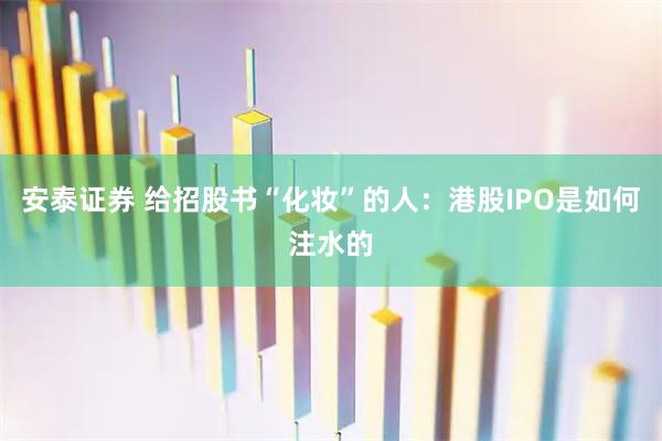 安泰证券 给招股书“化妆”的人：港股IPO是如何注水的